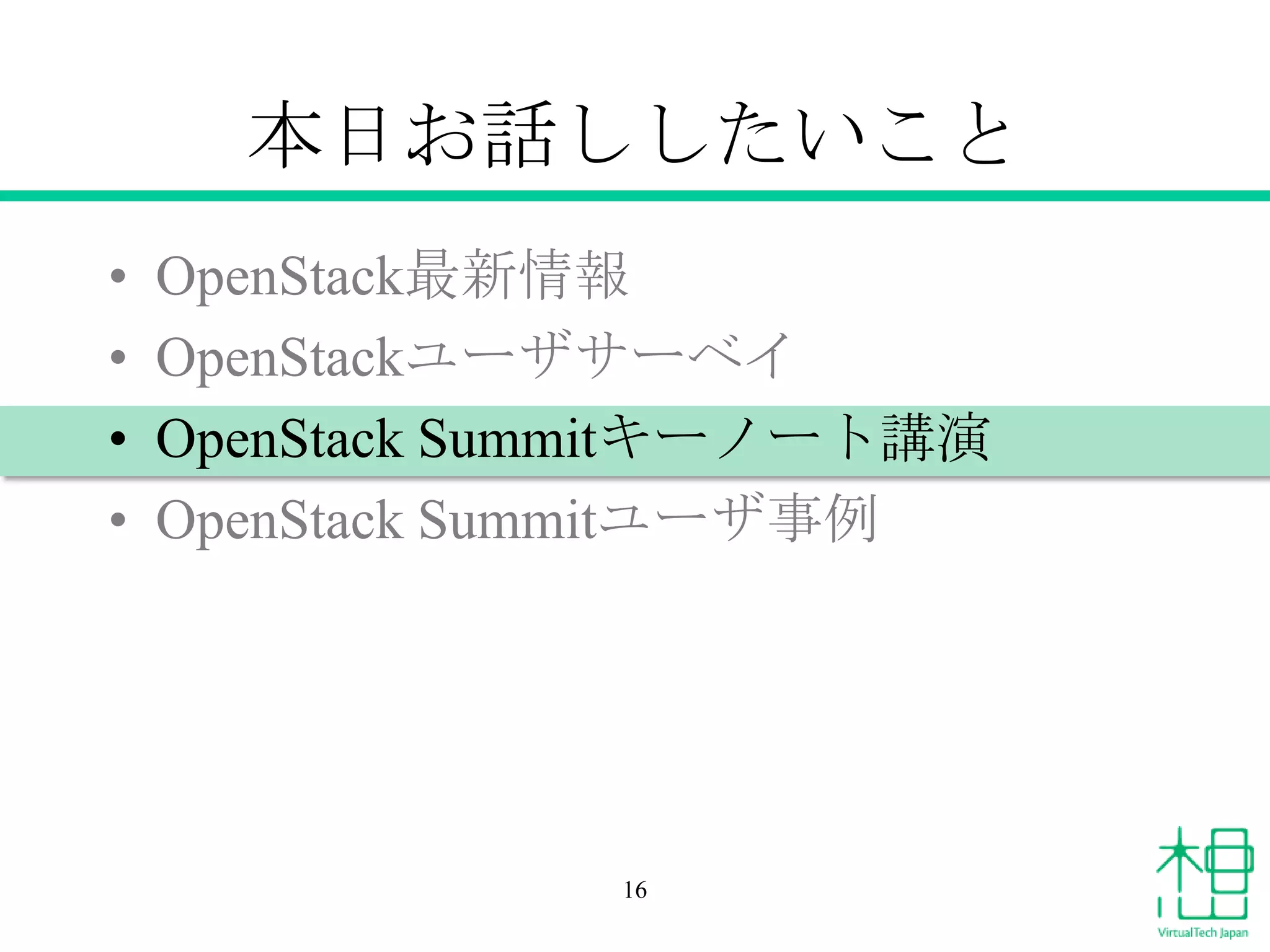 本日お話ししたいこと
•
•
•
•

OpenStack最新情報
OpenStackユーザサーベイ
OpenStack Summitキーノート講演
OpenStack Summitユーザ事例

16

 