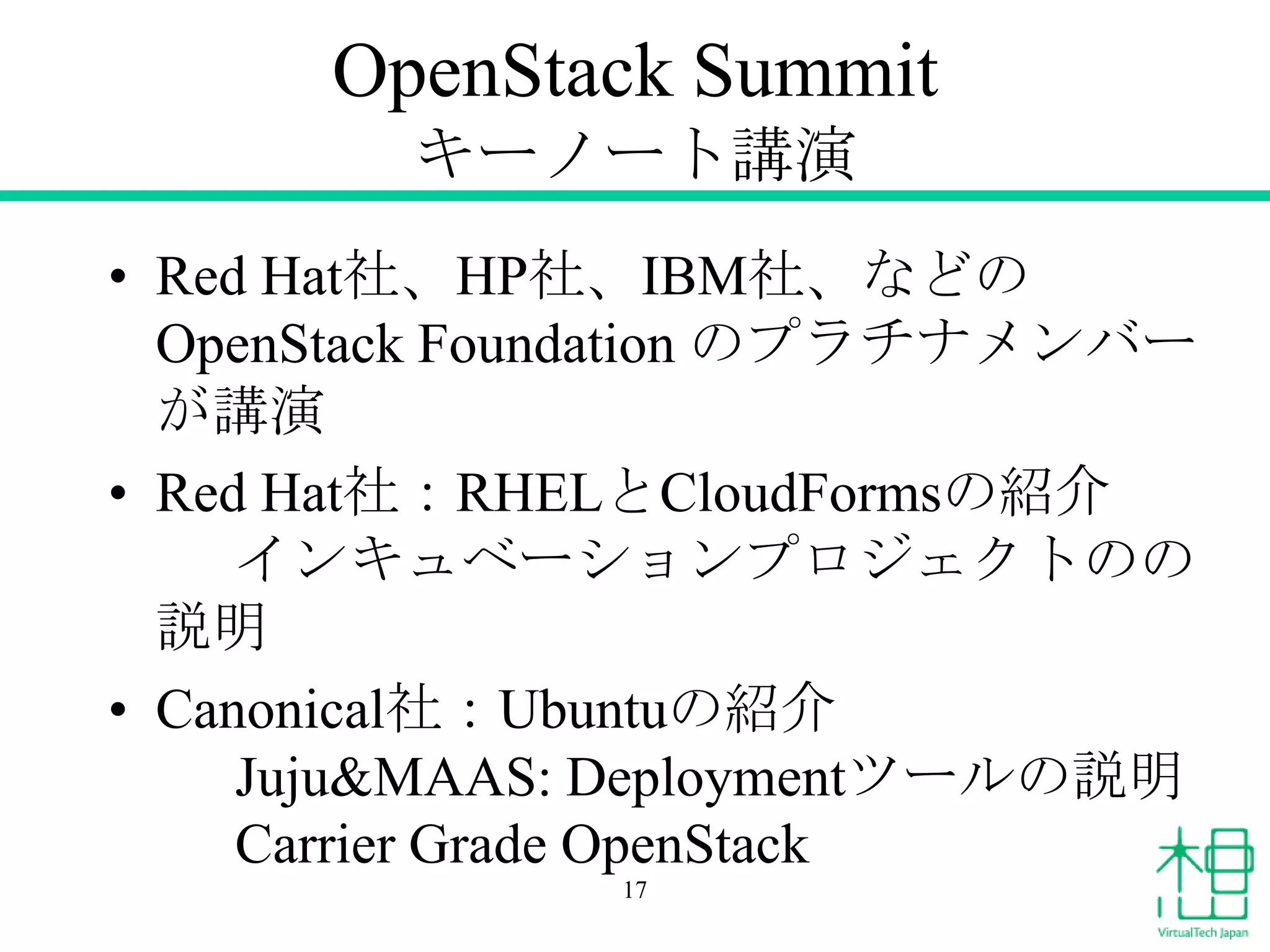 OpenStack Summit
キーノート講演
• Red Hat社、HP社、IBM社、などの
OpenStack Foundation のプラチナメンバー
が講演
• Red Hat社：RHELとCloudFormsの紹介
インキュベーションプロジェクトのの
説明
• Canonical社：Ubuntuの紹介
Juju&MAAS: Deploymentツールの説明
Carrier Grade OpenStack
17

 