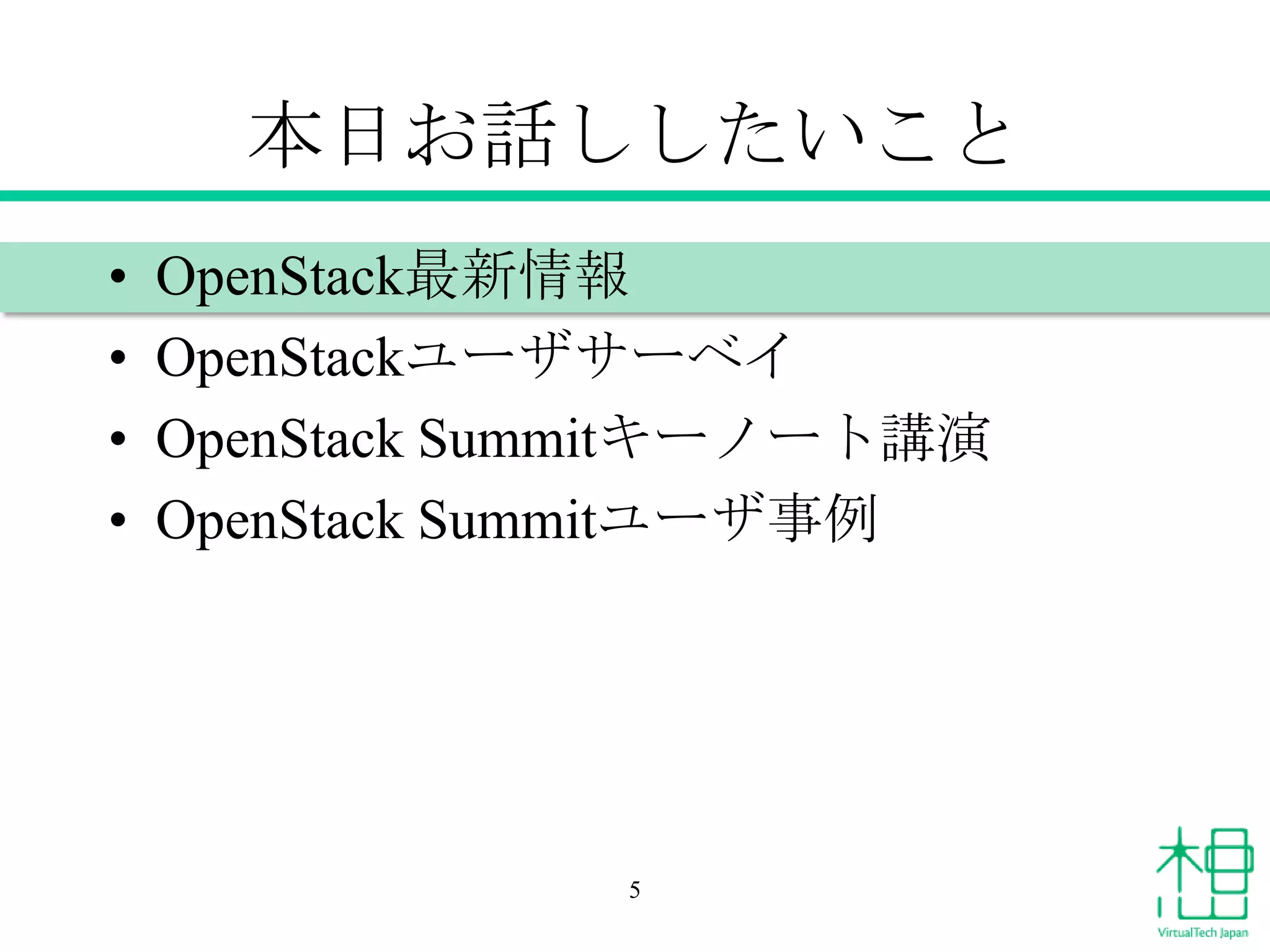 本日お話ししたいこと
•
•
•
•

OpenStack最新情報
OpenStackユーザサーベイ
OpenStack Summitキーノート講演
OpenStack Summitユーザ事例

5

 