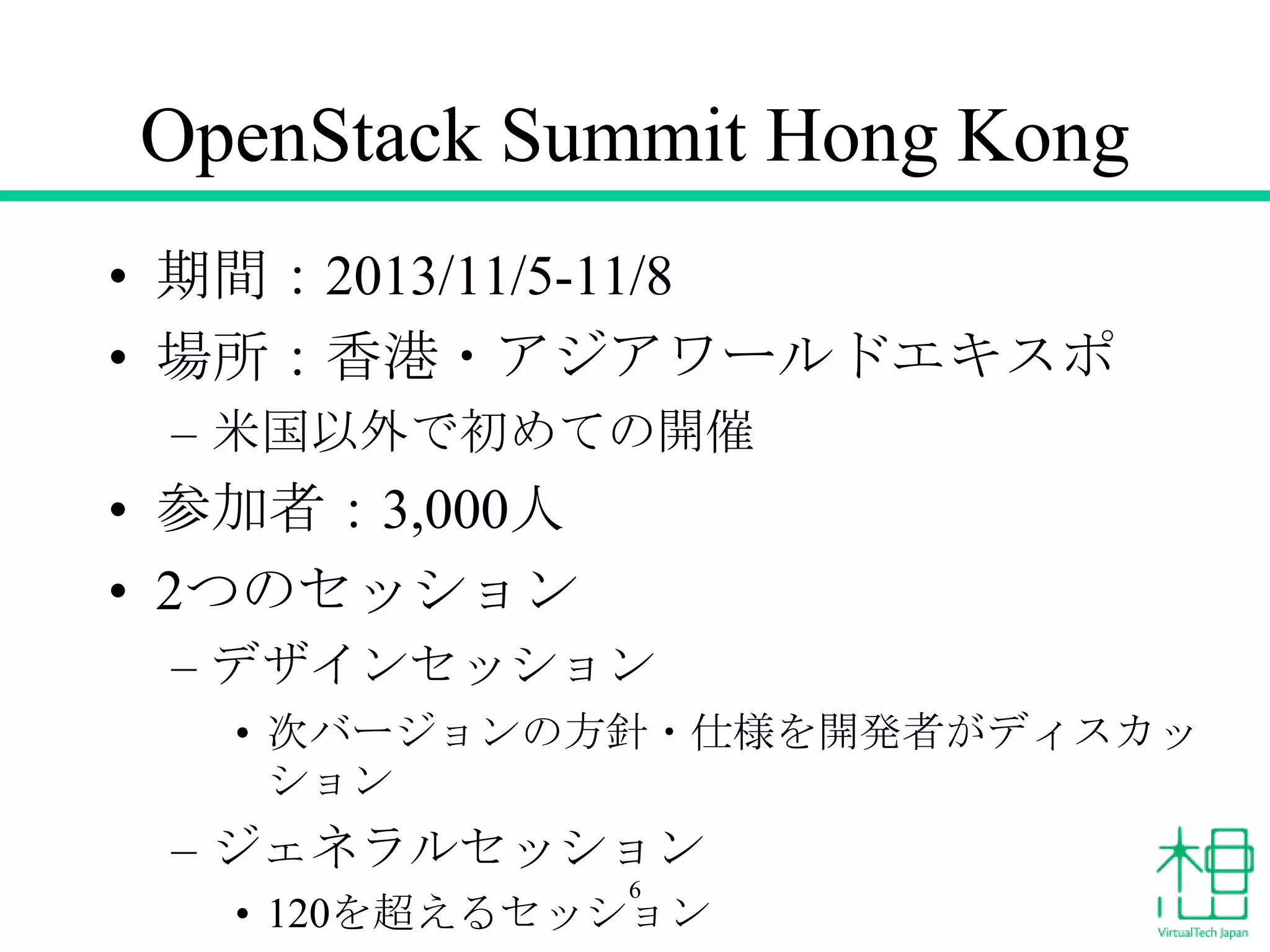 OpenStack Summit Hong Kong
• 期間：2013/11/5-11/8
• 場所：香港・アジアワールドエキスポ
– 米国以外で初めての開催

• 参加者：3,000人
• 2つのセッション
– デザインセッション
• 次バージョンの方針・仕様を開発者がディスカッ
ション

– ジェネラルセッション
6

• 120を超えるセッション

 