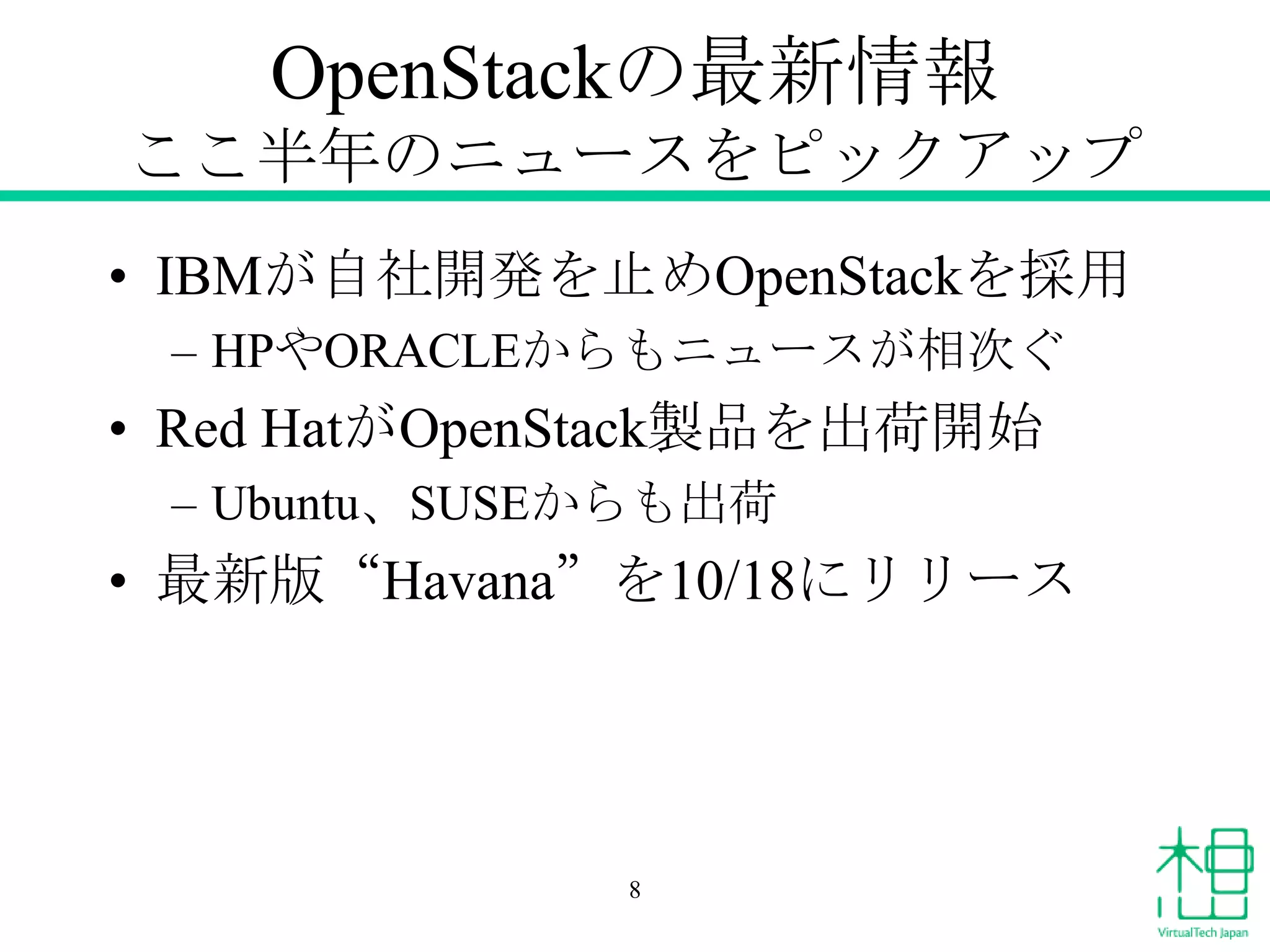 OpenStackの最新情報
ここ半年のニュースをピックアップ
• IBMが自社開発を止めOpenStackを採用
– HPやORACLEからもニュースが相次ぐ

• Red HatがOpenStack製品を出荷開始
– Ubuntu、SUSEからも出荷

• 最新版“Havana”を10/18にリリース

8

 