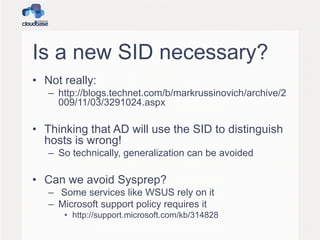 Is a new SID necessary?
• Not really:
– http://blogs.technet.com/b/markrussinovich/archive/2
009/11/03/3291024.aspx
• Thinking that AD will use the SID to distinguish
hosts is wrong!
– So technically, generalization can be avoided
• Can we avoid Sysprep?
– Some services like WSUS rely on it
– Microsoft support policy requires it
• http://support.microsoft.com/kb/314828
 