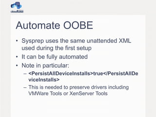 Automate OOBE
• Sysprep uses the same unattended XML
used during the first setup
• It can be fully automated
• Note in particular:
– <PersistAllDeviceInstalls>true</PersistAllDe
viceInstalls>
– This is needed to preserve drivers including
VMWare Tools or XenServer Tools
 