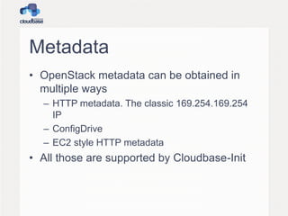 Metadata
• OpenStack metadata can be obtained in
multiple ways
– HTTP metadata. The classic 169.254.169.254
IP
– ConfigDrive
– EC2 style HTTP metadata
• All those are supported by Cloudbase-Init
 