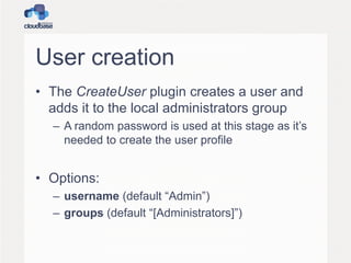 User creation
• The CreateUser plugin creates a user and
adds it to the local administrators group
– A random password is used at this stage as it’s
needed to create the user profile
• Options:
– username (default “Admin”)
– groups (default “[Administrators]”)
 