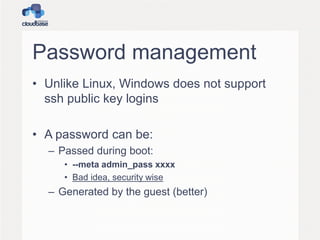 Password management
• Unlike Linux, Windows does not support
ssh public key logins
• A password can be:
– Passed during boot:
• --meta admin_pass xxxx
• Bad idea, security wise
– Generated by the guest (better)
 