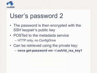 User’s password 2
• The password is then encrypted with the
SSH keypair’s public key
• POSTed to the metadada service
– HTTP only, no ConfigDrive
• Can be retrieved using the private key:
– nova get-password vm ~/.ssh/id_rsa_key1
 