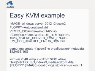 Easy KVM example
IMAGE=windows-server-2012-r2.qcow2
FLOPPY=Autounattend.vfd
VIRTIO_ISO=virtio-win-0.1-65.iso
ISO=9600.16384.WINBLUE_RTM.130821-
1623_X64FRE_SERVER_EVAL_EN-US-
IRM_SSS_X64FREE_EN-US_DV5.ISO
qemu-img create -f qcow2 -o preallocation=metadata
$IMAGE 16G
kvm -m 2048 -smp 2 -cdrom $ISO -drive
file=$VIRTIO_ISO,index=3,media=cdrom -fda
$FLOPPY $IMAGE -boot d -vga std -k en-us -vnc :1
 