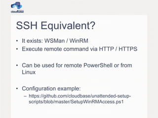 SSH Equivalent?
• It exists: WSMan / WinRM
• Execute remote command via HTTP / HTTPS
• Can be used for remote PowerShell or from
Linux
• Configuration example:
– https://github.com/cloudbase/unattended-setup-
scripts/blob/master/SetupWinRMAccess.ps1
 