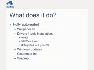 What does it do?
• Fully automated
– Wallpaper 
– Drivers / tools installation:
• VirtIO
• VMWare tools
• (Integrated for Hyper-V)
– Windows updates
– Cloudbase-Init
– Sysprep
 