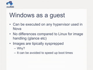 Windows as a guest
• Can be executed on any hypervisor used in
Nova
• No differences compared to Linux for image
handling (glance etc)
• Images are tipically sysprepped
– Why?
– It can be avoided to speed up boot times
 
