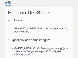 Heat on DevStack
• In localrc:
– ENABLED_SERVICES+=,heat,h-api,h-api-cfn,h-
api-cw,h-eng
• Optionally add some images:
– IMAGE_URLS+=",http://fedorapeople.org/group
s/heat/prebuilt-jeos-images/F17-x86_64-
cfntools.qcow2"
 