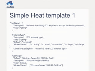 Simple Heat template 1
"KeyName" : {
"Description" : "Name of an existing EC2 KeyPair to encrypt the Admin password",
"Type" : "String"
},
"InstanceType" : {
"Description" : "EC2 instance type",
"Type" : "String",
"Default" : "m1.small",
"AllowedValues" : [ "m1.sminy", "m1.small", "m1.medium", "m1.large", "m1.xlarge"
],
"ConstraintDescription" : "must be a valid EC2 instance type."
},
"OSImage": {
"Default": "Windows Server 2012 R2 Std Eval",
"Description" : "Windows image of choice",
"Type": "String",
"AllowedValues" : [ "Windows Server 2012 R2 Std Eval" ]
},
 