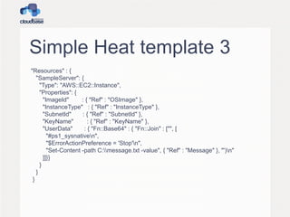 Simple Heat template 3
"Resources" : {
"SampleServer": {
"Type": "AWS::EC2::Instance",
"Properties": {
"ImageId" : { "Ref" : "OSImage" },
"InstanceType" : { "Ref" : "InstanceType" },
"SubnetId" : { "Ref" : "SubnetId" },
"KeyName" : { "Ref" : "KeyName" },
"UserData" : { "Fn::Base64" : { "Fn::Join" : ["", [
"#ps1_sysnativen",
"$ErrorActionPreference = 'Stop'n",
"Set-Content -path C:message.txt -value", { "Ref" : "Message" }, "')n"
]]}}
}
}
}
 