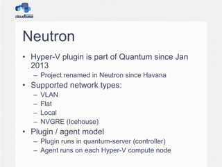 Neutron
• Hyper-V plugin is part of Quantum since Jan
2013
– Project renamed in Neutron since Havana
• Supported network types:
– VLAN
– Flat
– Local
– NVGRE (Icehouse)
• Plugin / agent model
– Plugin runs in quantum-server (controller)
– Agent runs on each Hyper-V compute node
 
