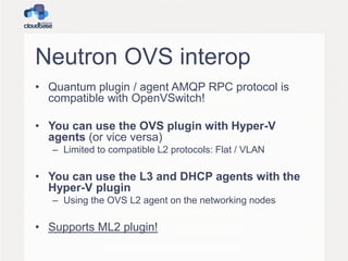 Neutron OVS interop
• Quantum plugin / agent AMQP RPC protocol is
compatible with OpenVSwitch!
• You can use the OVS plugin with Hyper-V
agents (or vice versa)
– Limited to compatible L2 protocols: Flat / VLAN
• You can use the L3 and DHCP agents with the
Hyper-V plugin
– Using the OVS L2 agent on the networking nodes
• Supports ML2 plugin!
 