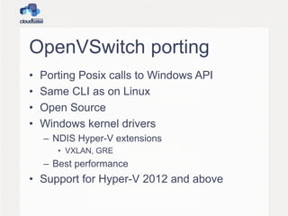 OpenVSwitch porting
• Porting Posix calls to Windows API
• Same CLI as on Linux
• Open Source
• Windows kernel drivers
– NDIS Hyper-V extensions
• VXLAN, GRE
– Best performance
• Support for Hyper-V 2012 and above
 