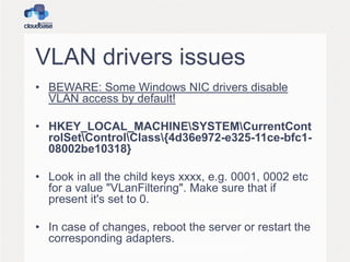 VLAN drivers issues
• BEWARE: Some Windows NIC drivers disable
VLAN access by default!
• HKEY_LOCAL_MACHINESYSTEMCurrentCont
rolSetControlClass{4d36e972-e325-11ce-bfc1-
08002be10318}
• Look in all the child keys xxxx, e.g. 0001, 0002 etc
for a value "VLanFiltering". Make sure that if
present it's set to 0.
• In case of changes, reboot the server or restart the
corresponding adapters.
 
