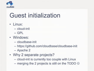 Guest initialization
• Linux:
– cloud-init
– GPL
• Windows:
– cloudbase-init
– https://github.com/cloudbase/cloudbase-init
– Apache 2
• Why 2 separate projects?
– cloud-init is currently too couple with Linux
– merging the 2 projects is still on the TODO 
 