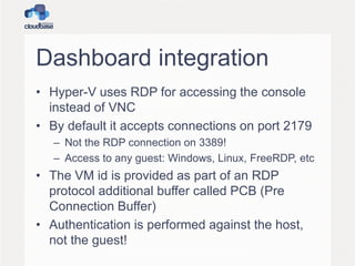 Dashboard integration
• Hyper-V uses RDP for accessing the console
instead of VNC
• By default it accepts connections on port 2179
– Not the RDP connection on 3389!
– Access to any guest: Windows, Linux, FreeRDP, etc
• The VM id is provided as part of an RDP
protocol additional buffer called PCB (Pre
Connection Buffer)
• Authentication is performed against the host,
not the guest!
 