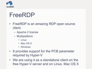 FreeRDP
• FreeRDP is an amazing RDP open source
client.
– Apache 2 license
– Multiplatform
• Linux
• Mac OS X
• Windows
• It provides support for the PCB parameter
required by Hyper-V
• We are using it as a standalone client on the
free Hyper-V server and on Linux, Mac OS X
 