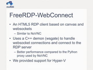 FreeRDP-WebConnect
• An HTML5 RDP client based on canvas and
websockets
– Similar to NoVNC
• Uses a C++ demon (wsgate) to handle
websocket connections and connect to the
RDP server
– Better performance compared to the Python
proxy used by NoVNC
• We provided support for Hyper-V
 