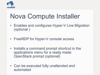 Nova Compute Installer
• Enables and configures Hyper-V Live Migration
(optional )
• FreeRDP for Hyper-V console access
• Installs a command prompt shortcut in the
applications menu for a ready made
OpenStack prompt (optional)
• Can be executed fully unattended and
automated
 
