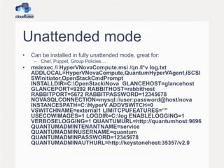 Unattended mode
• Can be installed in fully unattended mode, great for:
– Chef, Puppet, Group Policies…
• msiexec /i HyperVNovaCompute.msi /qn /l*v log.txt
ADDLOCAL=HyperVNovaCompute,QuantumHyperVAgent,iSCSI
SWInitiator,OpenStackCmdPrompt
INSTALLDIR=C:OpenStackNova GLANCEHOST=glancehost
GLANCEPORT=9292 RABBITHOST=rabbithost
RABBITPORT=5672 RABBITPASSWORD=12345678
NOVASQLCONNECTION=mysql://user:password@host/nova
INSTANCESPATH=C:HyperV ADDVSWITCH=0
VSWITCHNAME=external1 LIMITCPUFEATURES=”"
USECOWIMAGES=1 LOGDIR=C:log ENABLELOGGING=1
VERBOSELOGGING=1 QUANTUMURL=http://quantumhost:9696
QUANTUMADMINTENANTNAME=service
QUANTUMADMINUSERNAME=quantum
QUANTUMADMINPASSWORD=12345678
QUANTUMADMINAUTHURL=http://keystonehost:35357/v2.0
 