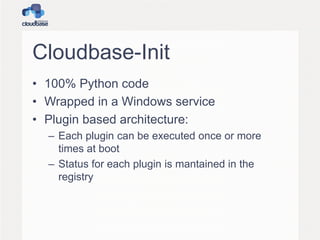 Cloudbase-Init
• 100% Python code
• Wrapped in a Windows service
• Plugin based architecture:
– Each plugin can be executed once or more
times at boot
– Status for each plugin is mantained in the
registry
 