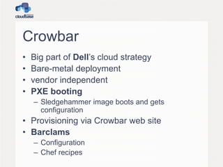 Crowbar
• Big part of Dell’s cloud strategy
• Bare-metal deployment
• vendor independent
• PXE booting
– Sledgehammer image boots and gets
configuration
• Provisioning via Crowbar web site
• Barclams
– Configuration
– Chef recipes
 