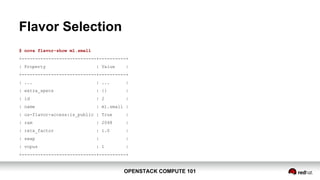 OPENSTACK COMPUTE 101OPENSTACK COMPUTE 101
Flavor Selection
$ nova flavor-show m1.small
+----------------------------+----------+
| Property | Value |
+----------------------------+----------+
| ... | ... |
| extra_specs | {} |
| id | 2 |
| name | m1.small |
| os-flavor-access:is_public | True |
| ram | 2048 |
| rxtx_factor | 1.0 |
| swap | |
| vcpus | 1 |
+----------------------------+----------+
 