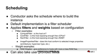 OPENSTACK COMPUTE 101OPENSTACK COMPUTE 101
Scheduling
● Conductor asks the schedule where to build the
instance
● Default implementation is a filter scheduler
● Applies filters and weights based on configuration
○ Filter examples:
■ ComputeFilter - is this host on?
■ CoreFilter - is this host exposing enough free vCPUs?
■ RamFilter - is this host exposing enough free vRAM?
■ ImagePropertiesFilter - does this host conform to selected image properties
(architecture, hypervisor type, etc.).
○ Weight examples:
■ RAM Weigher - give preference to hosts with more or less RAM free.
● Can also take user provided hints
 