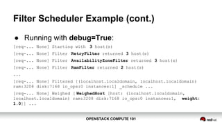 OPENSTACK COMPUTE 101OPENSTACK COMPUTE 101
Filter Scheduler Example (cont.)
● Running with debug=True:
[req-... None] Starting with 3 host(s)
[req-... None] Filter RetryFilter returned 3 host(s)
[req-... None] Filter AvailabilityZoneFilter returned 3 host(s)
[req-... None] Filter RamFilter returned 2 host(s)
...
[req-... None] Filtered [(localhost.localdomain, localhost.localdomain)
ram:3208 disk:7168 io_ops:0 instances:1] _schedule ...
[req-... None] Weighed [ WeighedHost [host: (localhost.localdomain,
localhost.localdomain) ram:3208 disk:7168 io_ops:0 instances:1, weight:
1.0]] ...
 
