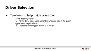 OPENSTACK COMPUTE 101OPENSTACK COMPUTE 101
Driver Selection
● Two tools to help guide operators:
○ Driver testing status
■ “Is this driver tested using unit and/or functional tests in the gate?”
○ Hypervisor support matrix
■ “Does this driver support actions x, y, and z?”
 