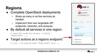 OPENSTACK COMPUTE 101OPENSTACK COMPUTE 101
Regions
● Complete OpenStack deployments
○ Share as many or as few services as
needed.
○ Implement their own targetable API
endpoints, networks, and compute.
● By default all services in one region:
$ keystone endpoint-create --region
“RegionTwo” ...
● Target actions at a regions endpoint:
$ nova --os-region-name “RegionTwo” boot ...
 
