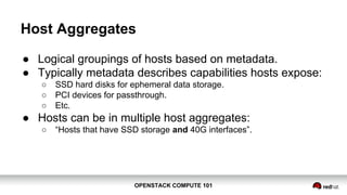 OPENSTACK COMPUTE 101OPENSTACK COMPUTE 101
Host Aggregates
● Logical groupings of hosts based on metadata.
● Typically metadata describes capabilities hosts expose:
○ SSD hard disks for ephemeral data storage.
○ PCI devices for passthrough.
○ Etc.
● Hosts can be in multiple host aggregates:
○ “Hosts that have SSD storage and 40G interfaces”.
 