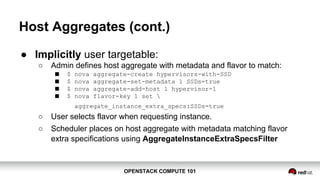 OPENSTACK COMPUTE 101OPENSTACK COMPUTE 101
Host Aggregates (cont.)
● Implicitly user targetable:
○ Admin defines host aggregate with metadata and flavor to match:
■ $ nova aggregate-create hypervisors-with-SSD
■ $ nova aggregate-set-metadata 1 SSDs=true
■ $ nova aggregate-add-host 1 hypervisor-1
■ $ nova flavor-key 1 set 
aggregate_instance_extra_specs:SSDs=true
○ User selects flavor when requesting instance.
○ Scheduler places on host aggregate with metadata matching flavor
extra specifications using AggregateInstanceExtraSpecsFilter
 