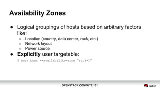 OPENSTACK COMPUTE 101OPENSTACK COMPUTE 101
Availability Zones
● Logical groupings of hosts based on arbitrary factors
like:
○ Location (country, data center, rack, etc.)
○ Network layout
○ Power source
● Explicitly user targetable:
$ nova boot --availability-zone “rack-1”
 