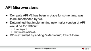 OPENSTACK COMPUTE 101OPENSTACK COMPUTE 101
API Microversions
● Compute API V2 has been in place for some time, was
to be superseded by V3.
● Determined that implementing new major version of API
would be too difficult:
○ User impact.
○ Developer overhead.
● V2 is extended by adding “extensions”, lots of them.
 