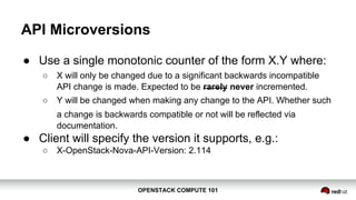 OPENSTACK COMPUTE 101OPENSTACK COMPUTE 101
API Microversions
● Use a single monotonic counter of the form X.Y where:
○ X will only be changed due to a significant backwards incompatible
API change is made. Expected to be rarely never incremented.
○ Y will be changed when making any change to the API. Whether such
a change is backwards compatible or not will be reflected via
documentation.
● Client will specify the version it supports, e.g.:
○ X-OpenStack-Nova-API-Version: 2.114
 
