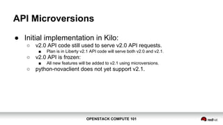 OPENSTACK COMPUTE 101OPENSTACK COMPUTE 101
API Microversions
● Initial implementation in Kilo:
○ v2.0 API code still used to serve v2.0 API requests.
■ Plan is in Liberty v2.1 API code will serve both v2.0 and v2.1.
○ v2.0 API is frozen:
■ All new features will be added to v2.1 using microversions.
○ python-novaclient does not yet support v2.1.
 