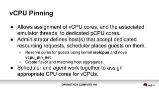 OPENSTACK COMPUTE 101OPENSTACK COMPUTE 101
vCPU Pinning
● Allows assignment of vCPU cores, and the associated
emulator threads, to dedicated pCPU cores.
● Administrator defines host(s) that accept dedicated
resourcing requests, scheduler places guests on them.
○ Reserve cores for guests using kernel isolcpus and nova
vcpu_pin_set
○ Create flavor and matching host aggregates.
● Scheduler and agent work together to assign
appropriate CPU cores for vCPUs.
 