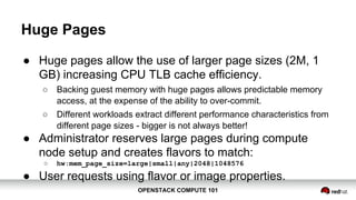 OPENSTACK COMPUTE 101OPENSTACK COMPUTE 101
Huge Pages
● Huge pages allow the use of larger page sizes (2M, 1
GB) increasing CPU TLB cache efficiency.
○ Backing guest memory with huge pages allows predictable memory
access, at the expense of the ability to over-commit.
○ Different workloads extract different performance characteristics from
different page sizes - bigger is not always better!
● Administrator reserves large pages during compute
node setup and creates flavors to match:
○ hw:mem_page_size=large|small|any|2048|1048576
● User requests using flavor or image properties.
 
