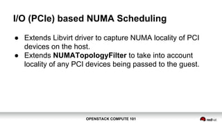 OPENSTACK COMPUTE 101OPENSTACK COMPUTE 101
I/O (PCIe) based NUMA Scheduling
● Extends Libvirt driver to capture NUMA locality of PCI
devices on the host.
● Extends NUMATopologyFilter to take into account
locality of any PCI devices being passed to the guest.
 