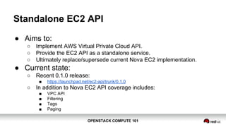 OPENSTACK COMPUTE 101OPENSTACK COMPUTE 101
Standalone EC2 API
● Aims to:
○ Implement AWS Virtual Private Cloud API.
○ Provide the EC2 API as a standalone service.
○ Ultimately replace/supersede current Nova EC2 implementation.
● Current state:
○ Recent 0.1.0 release:
■ https://launchpad.net/ec2-api/trunk/0.1.0
○ In addition to Nova EC2 API coverage includes:
■ VPC API
■ Filtering
■ Tags
■ Paging
 