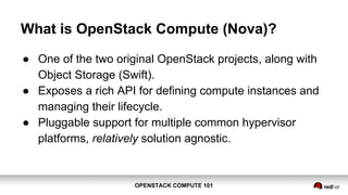 OPENSTACK COMPUTE 101OPENSTACK COMPUTE 101
What is OpenStack Compute (Nova)?
● One of the two original OpenStack projects, along with
Object Storage (Swift).
● Exposes a rich API for defining compute instances and
managing their lifecycle.
● Pluggable support for multiple common hypervisor
platforms, relatively solution agnostic.
 