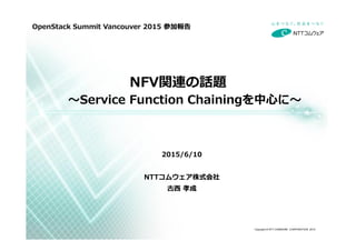 Copyright © NTT COMWARE CORPORATION 2015
NFV関連の話題
〜Service Function Chainingを中⼼に〜
2015/6/10
NTTコムウェア株式会社
古⻄ 孝成
OpenStack Summit Vancouver 2015 参加報告
 