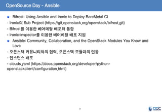 17
Bifrost: Using Ansible and Ironic to Deploy BareMetal CI
- Ironic의 Sub Project (https://git.openstack.org/openstack/bifrost.git)
- Bifrost를 이용한 베어메탈 배포와 통합
- Ironic-inspector를 이용한 베어베탈 배포 지원
Ansible: Community, Collaboration, and the OpenStack Modules You Know and
Love
- 오픈스택 커뮤니티와의 협력, 오픈스택 모듈과의 연동
- 인스턴스 배포
- clouds.yaml (https://docs.openstack.org/developer/python-
openstackclient/configuration.html)
OpenSource Day - Ansible
 