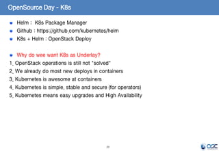 20
Helm : K8s Package Manager
Github : https://github.com/kubernetes/helm
K8s + Helm : OpenStack Deploy
Why do wee want K8s as Underlay?
1. OpenStack operations is still not "solved"
2. We already do most new deploys in containers
3. Kubernetes is awesome at containers
4. Kubernetes is simple, stable and secure (for operators)
5. Kubernetes means easy upgrades and High Availability
OpenSource Day - K8s
 