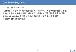 21
Real Potential Benefits
1. 클라우드 기반의 패키징 작업을 활용하고 Python및 OS 종속성을 줄일 수 있음.
2. K8s 내장된 프로세스 로부터 패키지 업그레이드시 많은 이점을 얻을 수 있음.
3. K8s job scheduler를 사용함 으로서 유지보수에 이점을 얻을 수 있음.
4. 간편한 설치 및 빠른 배포.
OpenSource Day - K8s
 